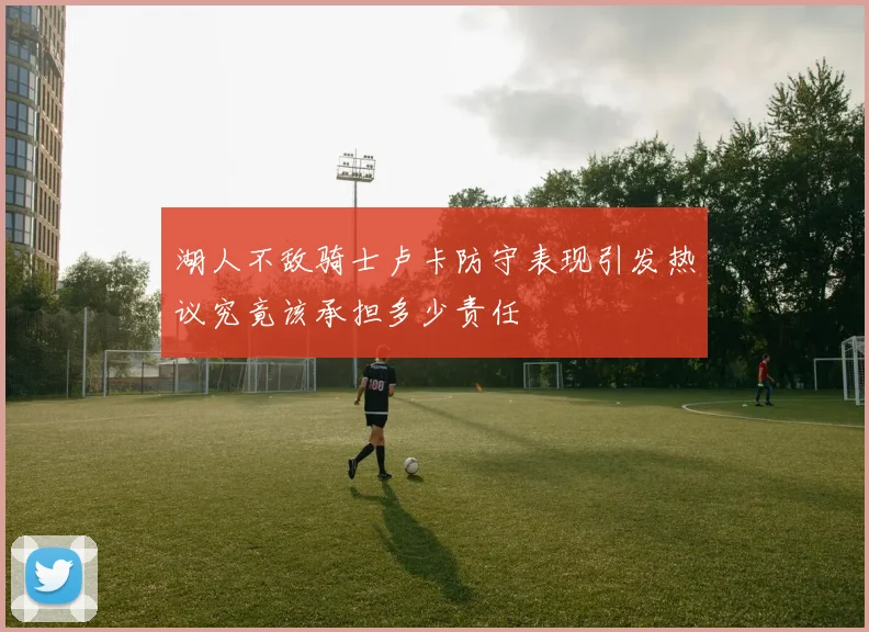 湖人不敌骑士卢卡防守表现引发热议究竟该承担多少责任