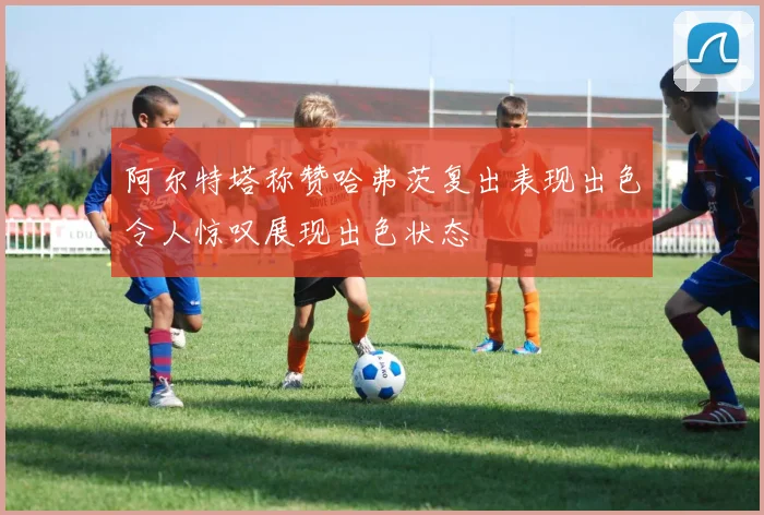 阿尔特塔称赞哈弗茨复出表现出色令人惊叹展现出色状态