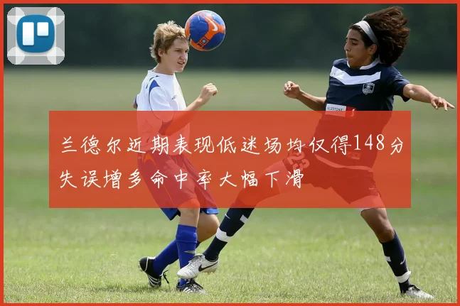 兰德尔近期表现低迷场均仅得148分失误增多命中率大幅下滑