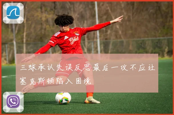 三球承认失误反思最后一攻不应让塞克斯顿陷入困境