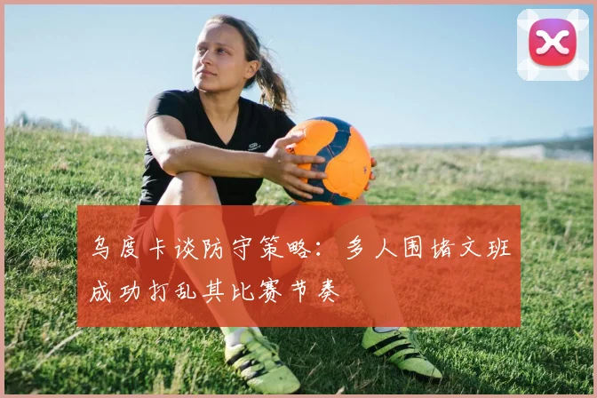 乌度卡谈防守策略：多人围堵文班成功打乱其比赛节奏