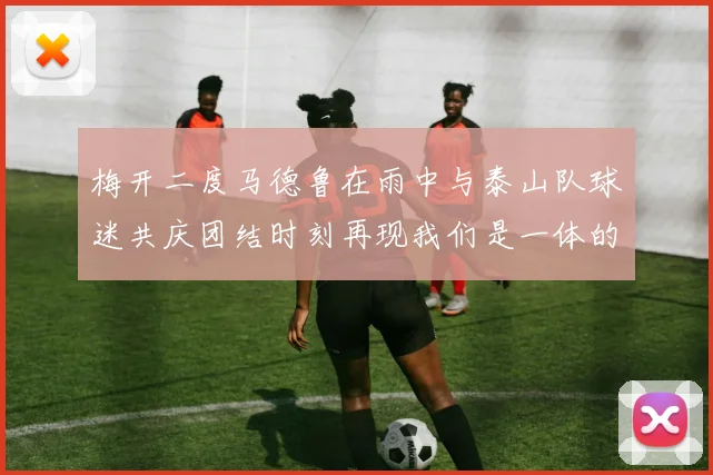 梅开二度马德鲁在雨中与泰山队球迷共庆团结时刻再现我们是一体的精神